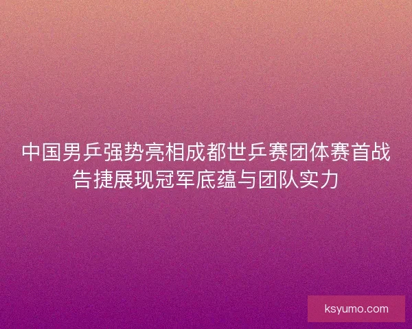 中国男乒强势亮相成都世乒赛团体赛首战告捷展现冠军底蕴与团队实力
