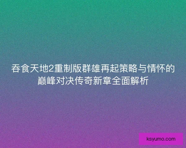 吞食天地2重制版群雄再起策略与情怀的巅峰对决传奇新章全面解析