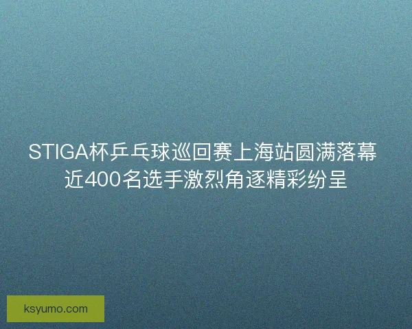 STIGA杯乒乓球巡回赛上海站圆满落幕 近400名选手激烈角逐精彩纷呈