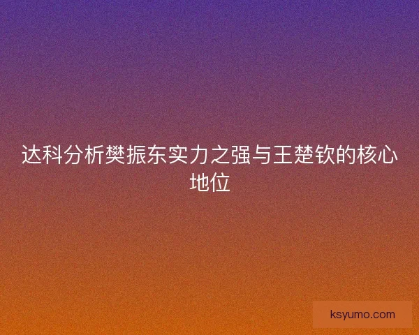 达科分析樊振东实力之强与王楚钦的核心地位