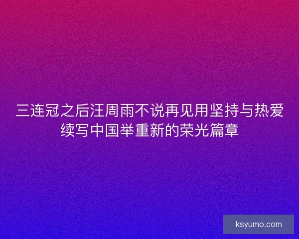三连冠之后汪周雨不说再见用坚持与热爱续写中国举重新的荣光篇章