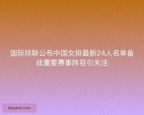 国际排联公布中国女排最新24人名单备战重要赛事阵容引关注