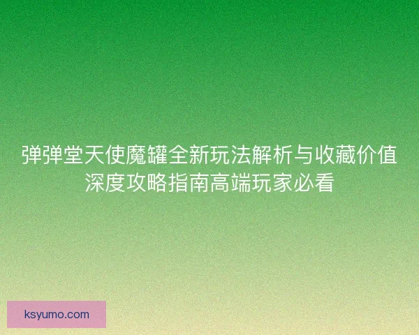 弹弹堂天使魔罐全新玩法解析与收藏价值深度攻略指南高端玩家必看