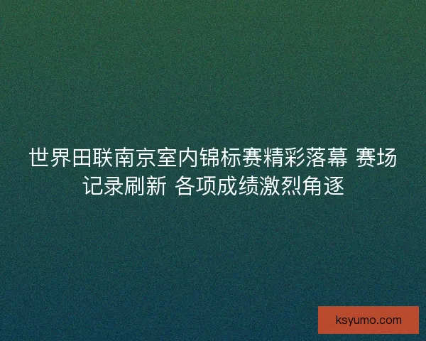 世界田联南京室内锦标赛精彩落幕 赛场记录刷新 各项成绩激烈角逐