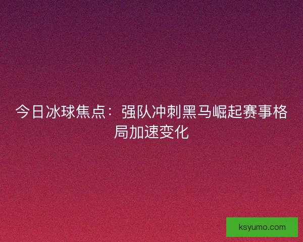今日冰球焦点：强队冲刺黑马崛起赛事格局加速变化