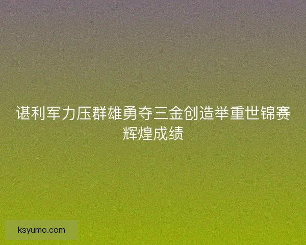 谌利军力压群雄勇夺三金创造举重世锦赛辉煌成绩
