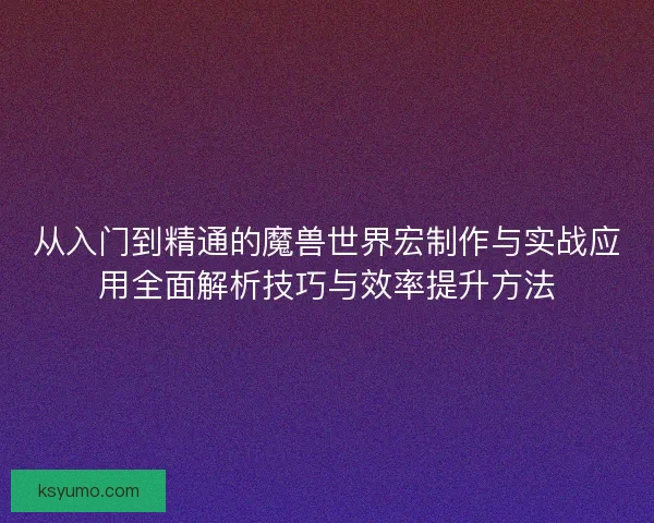 从入门到精通的魔兽世界宏制作与实战应用全面解析技巧与效率提升方法