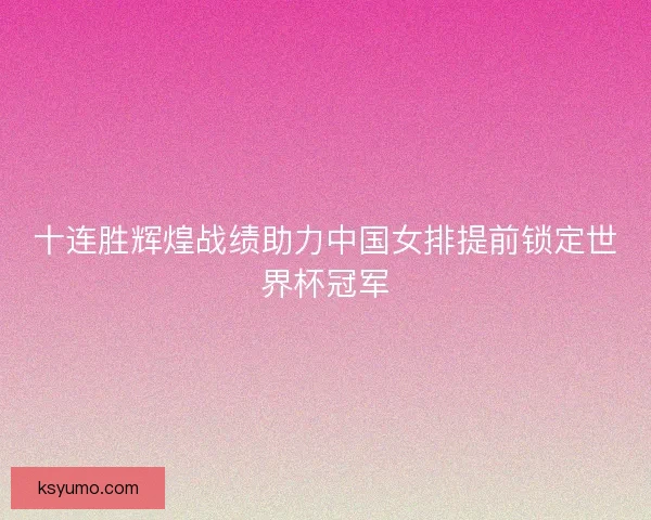 十连胜辉煌战绩助力中国女排提前锁定世界杯冠军