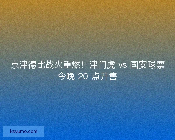 京津德比战火重燃！津门虎 vs 国安球票今晚 20 点开售