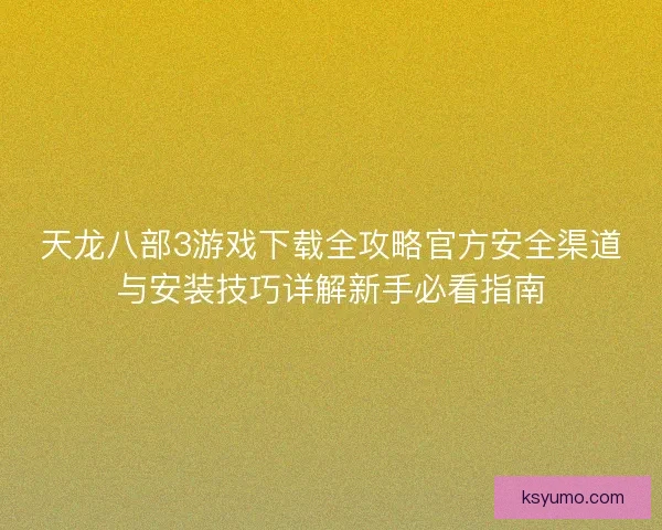 天龙八部3游戏下载全攻略官方安全渠道与安装技巧详解新手必看指南