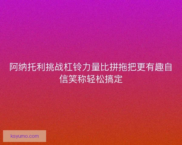 阿纳托利挑战杠铃力量比拼拖把更有趣自信笑称轻松搞定